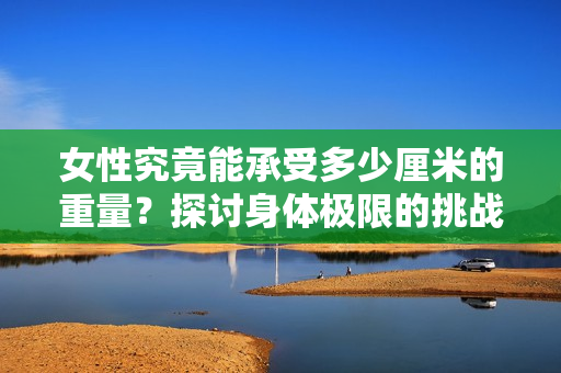 女性究竟能承受多少厘米的重量？探討身體極限的挑戰(zhàn)