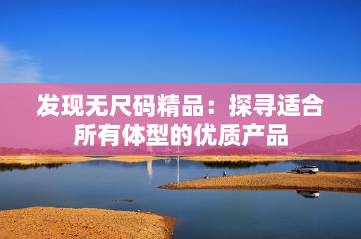 發(fā)現(xiàn)無尺碼精品：探尋適合所有體型的優(yōu)質(zhì)產(chǎn)品