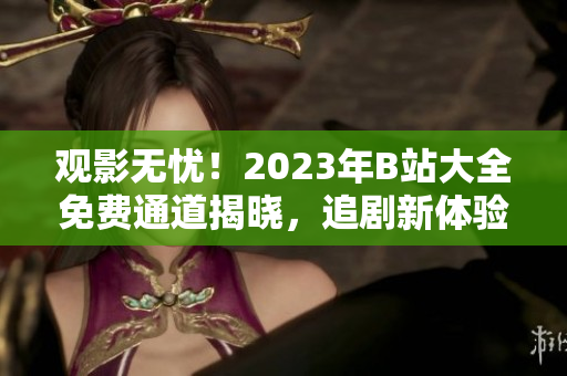 觀影無憂！2023年B站大全免費(fèi)通道揭曉，追劇新體驗(yàn)！