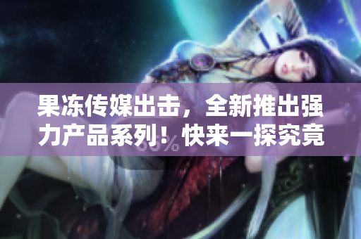 果凍傳媒出擊，全新推出強(qiáng)力產(chǎn)品系列！快來一探究竟！