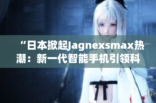 “日本掀起Jagnexsmax熱潮：新一代智能手機引領(lǐng)科技潮流”
