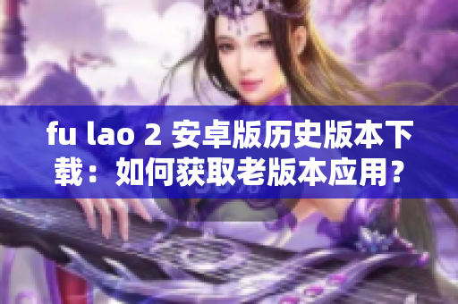 fu lao 2 安卓版歷史版本下載：如何獲取老版本應(yīng)用？