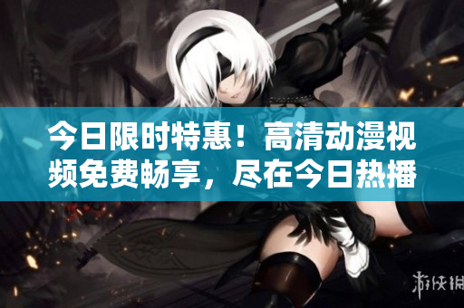 今日限時特惠！高清動漫視頻免費暢享，盡在今日熱播！