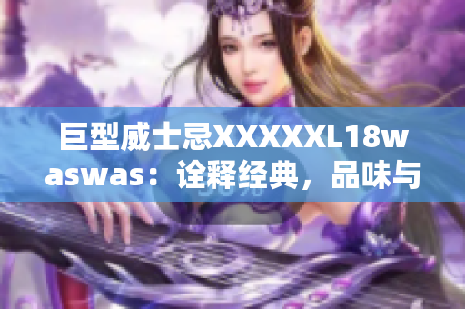 巨型威士忌XXXXXL18waswas：詮釋經(jīng)典，品味與品質(zhì)的完美融合