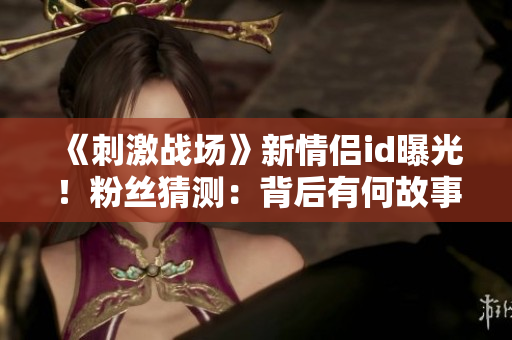 《刺激戰(zhàn)場》新情侶id曝光！粉絲猜測：背后有何故事？