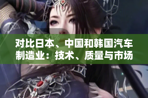 對比日本、中國和韓國汽車制造業(yè)：技術(shù)、質(zhì)量與市場競爭