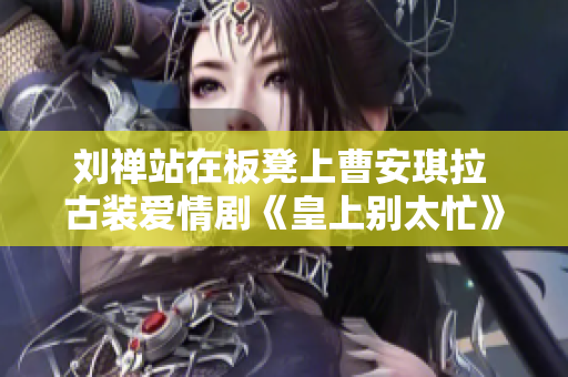 劉禪站在板凳上曹安琪拉 古裝愛情劇《皇上別太忙》引發(fā)熱議