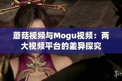 蘑菇視頻與Mogu視頻：兩大視頻平臺(tái)的差異探究
