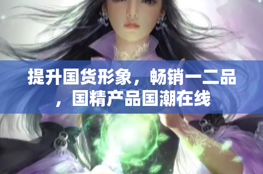 提升國(guó)貨形象，暢銷一二品，國(guó)精產(chǎn)品國(guó)潮在線