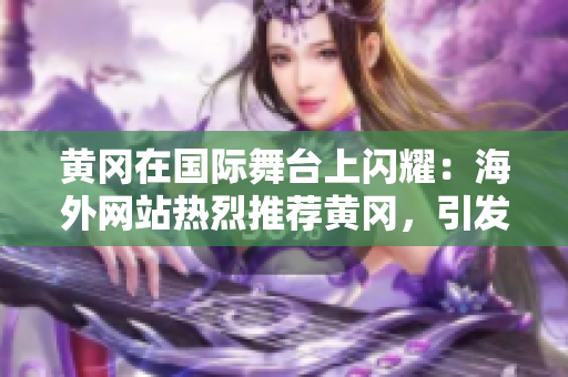 黃岡在國(guó)際舞臺(tái)上閃耀：海外網(wǎng)站熱烈推薦黃岡，引發(fā)廣泛關(guān)注！