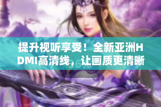 提升視聽享受！全新亞洲HDMI高清線，讓畫質(zhì)更清晰更細(xì)膩