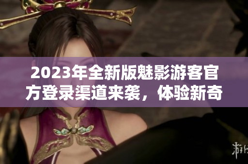 2023年全新版魅影游客官方登錄渠道來襲，體驗(yàn)新奇感官刺激