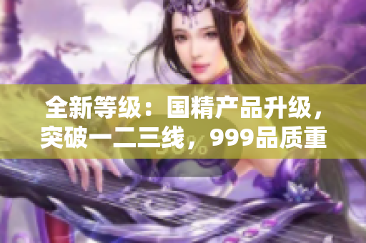 全新等級：國精產(chǎn)品升級，突破一二三線，999品質(zhì)重塑生活