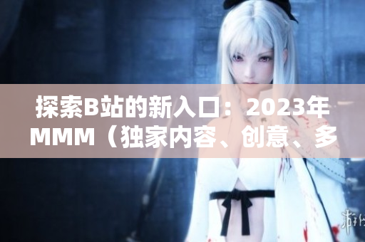 探索B站的新入口：2023年MMM（獨家內(nèi)容、創(chuàng)意、多樣性）