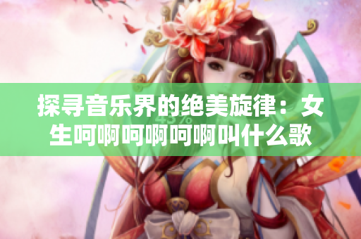 探尋音樂(lè)界的絕美旋律：女生呵啊呵啊呵啊叫什么歌