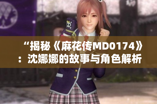 “揭秘《麻花傳MD0174》：沈娜娜的故事與角色解析”