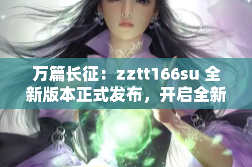 萬篇長征：zztt166su 全新版本正式發(fā)布，開啟全新篇章