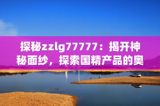 探秘zzlg77777：揭開(kāi)神秘面紗，探索國(guó)精產(chǎn)品的奧秘與魅力