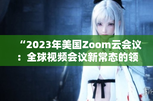 “2023年美國(guó)Zoom云會(huì)議：全球視頻會(huì)議新常態(tài)的領(lǐng)導(dǎo)者”