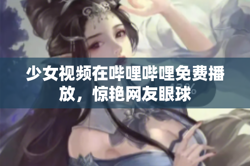 少女視頻在嗶哩嗶哩免費(fèi)播放，驚艷網(wǎng)友眼球