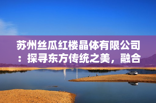 蘇州絲瓜紅樓晶體有限公司：探尋東方傳統(tǒng)之美，融合現(xiàn)代晶瑩創(chuàng)新