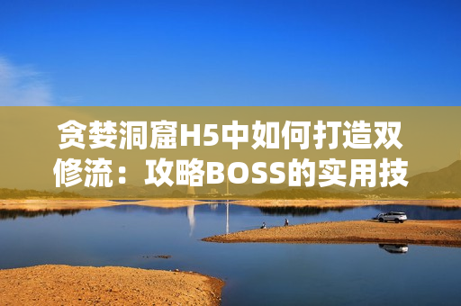 貪婪洞窟H5中如何打造雙修流：攻略BOSS的實用技巧與方法