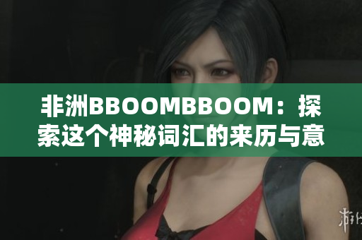 非洲BBOOMBBOOM：探索這個(gè)神秘詞匯的來(lái)歷與意義