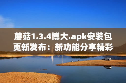 蘑菇1.3.4博大.apk安裝包更新發(fā)布：新功能分享精彩。