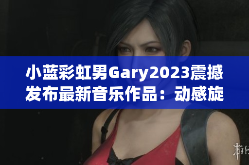 小藍彩虹男Gary2023震撼發(fā)布最新音樂作品：動感旋律引領潮流