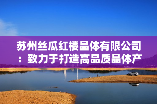 蘇州絲瓜紅樓晶體有限公司：致力于打造高品質(zhì)晶體產(chǎn)品的企業(yè)