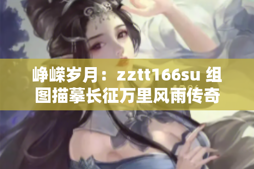 崢嶸歲月：zztt166su 組圖描摹長征萬里風(fēng)雨傳奇