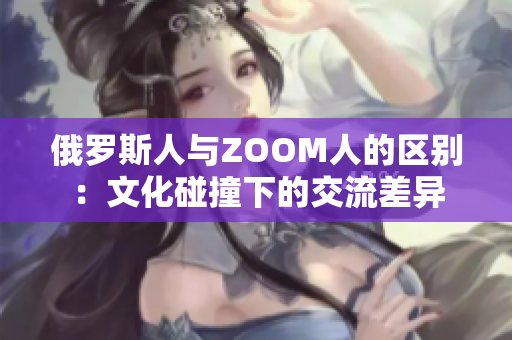 俄羅斯人與ZOOM人的區(qū)別：文化碰撞下的交流差異