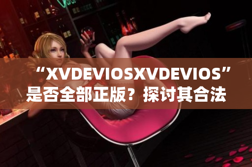 “XVDEVIOSXVDEVIOS”是否全部正版？探討其合法性及可信度