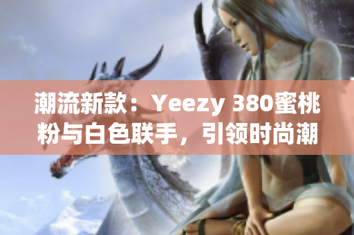 潮流新款：Yeezy 380蜜桃粉與白色聯(lián)手，引領(lǐng)時(shí)尚潮流