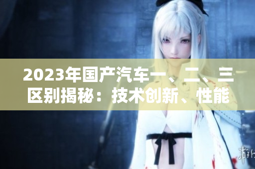 2023年國產(chǎn)汽車一、二、三區(qū)別揭秘：技術創(chuàng)新、性能表現(xiàn)與價格對比