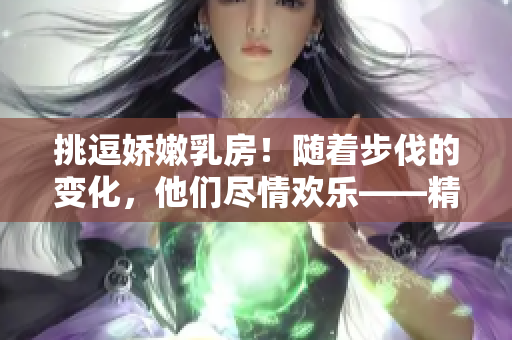 挑逗嬌嫩乳房！隨著步伐的變化，他們盡情歡樂(lè)——精彩視頻曝光