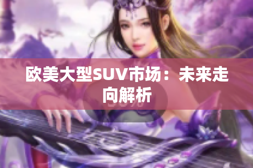 歐美大型SUV市場(chǎng)：未來(lái)走向解析