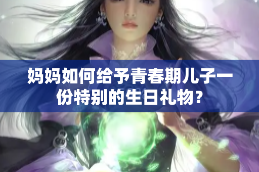 媽媽如何給予青春期兒子一份特別的生日禮物？