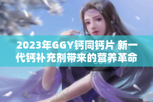 2023年GGY鈣同鈣片 新一代鈣補充劑帶來的營養(yǎng)革命