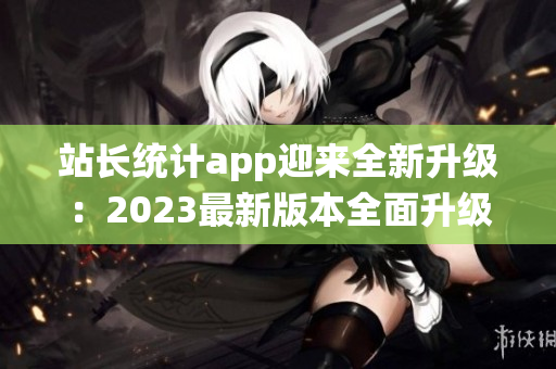 站長統(tǒng)計app迎來全新升級：2023最新版本全面升級，功能更強大，界面更友好