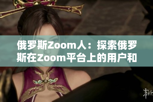 俄羅斯Zoom人：探索俄羅斯在Zoom平臺(tái)上的用戶和文化