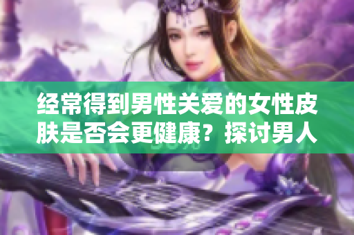 經(jīng)常得到男性關(guān)愛的女性皮膚是否會更健康？探討男人滋潤女人皮膚的效果