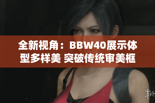 全新視角：BBW40展示體型多樣美 突破傳統(tǒng)審美框架