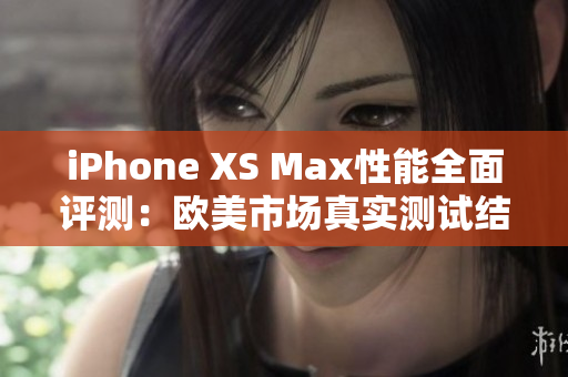 iPhone XS Max性能全面評測：歐美市場真實(shí)測試結(jié)果揭秘