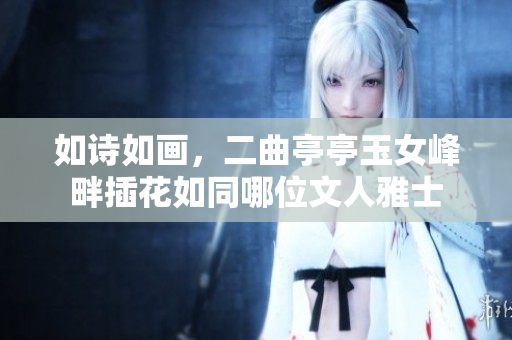 如詩如畫，二曲亭亭玉女峰畔插花如同哪位文人雅士