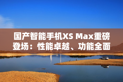 國(guó)產(chǎn)智能手機(jī)XS Max重磅登場(chǎng)：性能卓越、功能全面、設(shè)計(jì)精致！