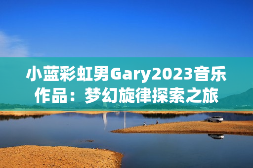 小藍彩虹男Gary2023音樂作品：夢幻旋律探索之旅