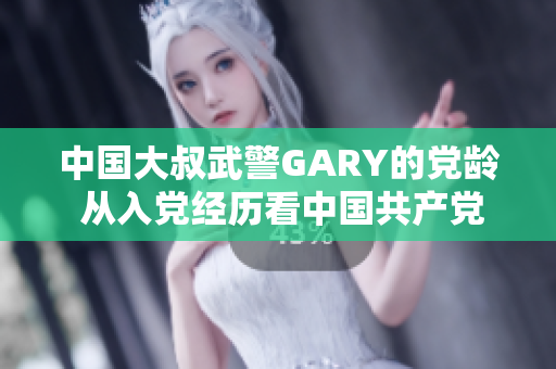 中國(guó)大叔武警GARY的黨齡 從入黨經(jīng)歷看中國(guó)共產(chǎn)黨吸引力