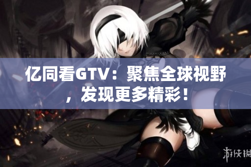 億同看GTV：聚焦全球視野，發(fā)現(xiàn)更多精彩！