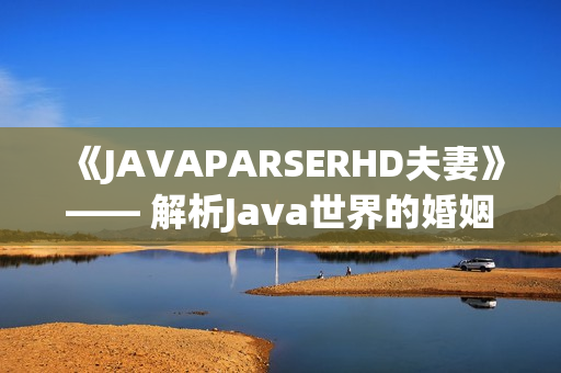 《JAVAPARSERHD夫妻》—— 解析Java世界的婚姻奧秘